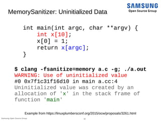 32Samsung Open Source Group
MemorySanitizer: Uninitialized Data
int main(int argc, char **argv) {
int x[10];
x[0] = 1;
return x[argc];
}
$ clang -fsanitize=memory a.c -g; ./a.out
WARNING: Use of uninitialized value
#0 0x7f1c31f16d10 in main a.cc:4
Uninitialized value was created by an
allocation of 'x' in the stack frame of
function 'main'
Example from https://linuxplumbersconf.org/2015/ocw/proposals/3261.html
 