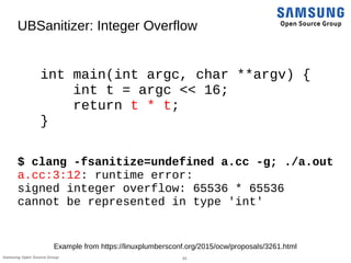 33Samsung Open Source Group
UBSanitizer: Integer Overflow
int main(int argc, char **argv) {
int t = argc << 16;
return t * t;
}
$ clang -fsanitize=undefined a.cc -g; ./a.out
a.cc:3:12: runtime error:
signed integer overflow: 65536 * 65536
cannot be represented in type 'int'
Example from https://linuxplumbersconf.org/2015/ocw/proposals/3261.html
 