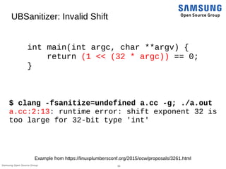 34Samsung Open Source Group
UBSanitizer: Invalid Shift
int main(int argc, char **argv) {
return (1 << (32 * argc)) == 0;
}
$ clang -fsanitize=undefined a.cc -g; ./a.out
a.cc:2:13: runtime error: shift exponent 32 is
too large for 32-bit type 'int'
Example from https://linuxplumbersconf.org/2015/ocw/proposals/3261.html
 