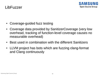 35Samsung Open Source Group
LibFuzzer
● Coverage-guided fuzz testing
● Coverage data provided by SanitizerCoverage (very low
overhead, tracking of function-level coverage causes no
measurable overhead)
● Best used in combination with the different Sanitizers
● LLVM project has bots which are fuzzing clang-format
and Clang continuously
 