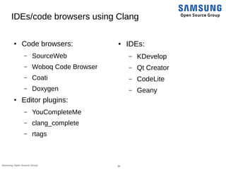 36Samsung Open Source Group
IDEs/code browsers using Clang
● Code browsers:
– SourceWeb
– Woboq Code Browser
– Coati
– Doxygen
● Editor plugins:
– YouCompleteMe
– clang_complete
– rtags
● IDEs:
– KDevelop
– Qt Creator
– CodeLite
– Geany
 