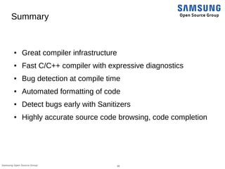 38Samsung Open Source Group
Summary
● Great compiler infrastructure
● Fast C/C++ compiler with expressive diagnostics
● Bug detection at compile time
● Automated formatting of code
● Detect bugs early with Sanitizers
● Highly accurate source code browsing, code completion
 