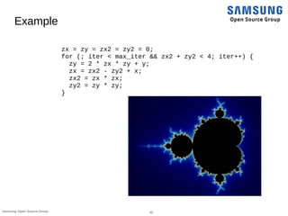 42Samsung Open Source Group
Example
zx = zy = zx2 = zy2 = 0;
for (; iter < max_iter && zx2 + zy2 < 4; iter++) {
zy = 2 * zx * zy + y;
zx = zx2 - zy2 + x;
zx2 = zx * zx;
zy2 = zy * zy;
}
 