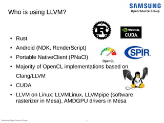 7Samsung Open Source Group
Who is using LLVM?
● Rust
● Android (NDK, RenderScript)
● Portable NativeClient (PNaCl)
● Majority of OpenCL implementations based on
Clang/LLVM
● CUDA
● LLVM on Linux: LLVMLinux, LLVMpipe (software
rasterizer in Mesa), AMDGPU drivers in Mesa
 