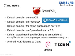 8Samsung Open Source Group
Clang users
● Default compiler on macOS
● Default compiler on FreeBSD
● Default compiler for native applications on Tizen
● Default compiler on OpenMandriva Lx 3.0
● Debian experimenting with Clang as an additional
compiler (94.4% of ~24.5k packages successfully built with Clang 3.8.1)
● Android NDK defaults to Clang
 