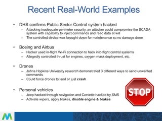 Recent Real-World Examples
• DHS confirms Public Sector Control system hacked
– Attacking inadequate perimeter security, an attacker could compromise the SCADA
system with capability to inject commands and read data at will
– The controlled device was brought down for maintenance so no damage done
• Boeing and Airbus
– Hacker used in-flight Wi-Fi connection to hack into flight control systems
– Allegedly controlled thrust for engines, oxygen mask deployment, etc.
• Drones
– Johns Hopkins University research demonstrated 3 different ways to send unwanted
commands
– Could force drones to land or just crash
• Personal vehicles
– Jeep hacked through navigation and Corvette hacked by SMS
– Activate wipers, apply brakes, disable engine & brakes
 