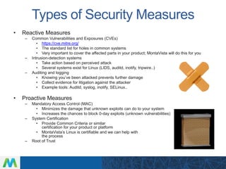Types of Security Measures
• Reactive Measures
– Common Vulnerabilities and Exposures (CVEs)
• https://cve.mitre.org/
• The standard list for holes in common systems
• Very important to cover the affected parts in your product; MontaVista will do this for you
– Intrusion-detection systems
• Take action based on perceived attack
• Several systems exist for Linux (LIDS, auditd, inotify, tripwire..)
– Auditing and logging
• Knowing you’ve been attacked prevents further damage
• Collect evidence for litigation against the attacker
• Example tools: Auditd, syslog, inotify, SELinux..
• Proactive Measures
– Mandatory Access Control (MAC)
• Minimizes the damage that unknown exploits can do to your system
• Increases the chances to block 0-day exploits (unknown vulnerabilities)
– System Certification
• Provide Common Criteria or similar
certification for your product or platform
• MontaVista’s Linux is certifiable and we can help with
the process
– Root of Trust
 
