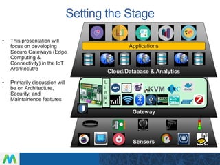 Setting the Stage
• This presentation will
focus on developing
Secure Gateways (Edge
Computing &
Connectivity) in the IoT
Architecutre
• Primarily discussion will
be on Architecture,
Security, and
Maintainence features
Sensors
Gateway
Cloud/Database & Analytics
Applications
L
i
n
u
x
 