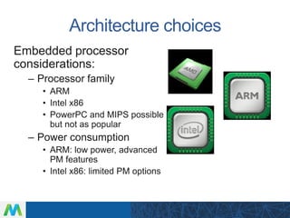 Architecture choices
Embedded processor
considerations:
– Processor family
• ARM
• Intel x86
• PowerPC and MIPS possible
but not as popular
– Power consumption
• ARM: low power, advanced
PM features
• Intel x86: limited PM options
 