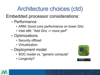 Architecture choices (ctd)
Embedded processor considerations:
– Performance
• ARM: Good core performance on lower Ghz
• Intel x86: ”Add Ghz -> more perf”
– Optimizations
• Security offload
• Virtualization
– Deployment model
• SOC model vs. ”generic compute”
• Longevity?
 