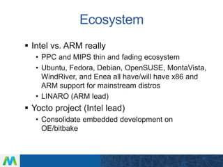 Ecosystem
 Intel vs. ARM really
• PPC and MIPS thin and fading ecosystem
• Ubuntu, Fedora, Debian, OpenSUSE, MontaVista,
WindRiver, and Enea all have/will have x86 and
ARM support for mainstream distros
• LINARO (ARM lead)
 Yocto project (Intel lead)
• Consolidate embedded development on
OE/bitbake
 