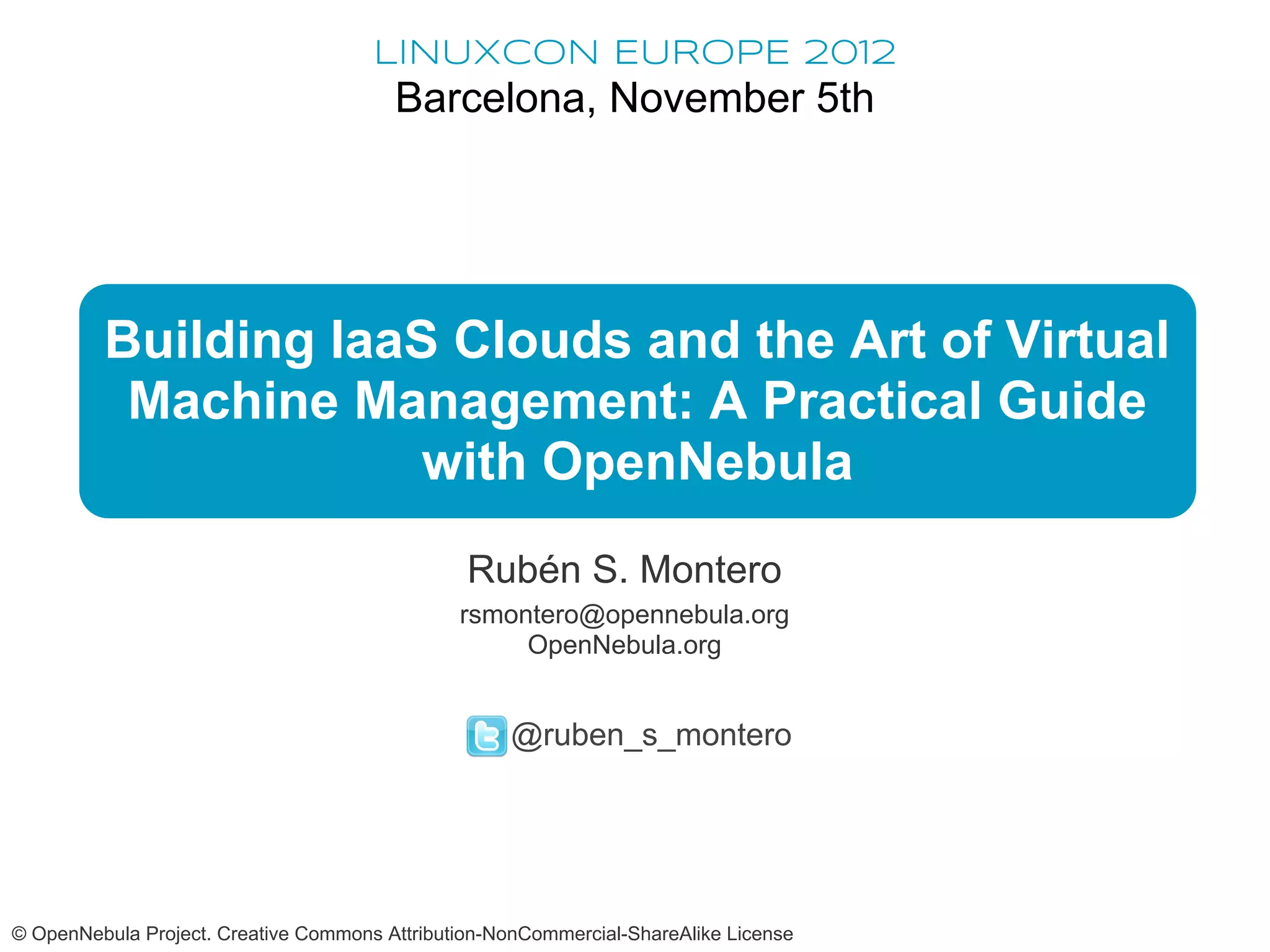 LINUXCON EUROPE 2012
                                        Barcelona, November 5th




         Building IaaS Clouds and the Art of Virtual
          Machine Management: A Practical Guide
                      with OpenNebula
                                                Rubén S. Montero
                                               rsmontero@opennebula.org
                                                    OpenNebula.org


                                                    @ruben_s_montero




© OpenNebula Project. Creative Commons Attribution-NonCommercial-ShareAlike License
 
