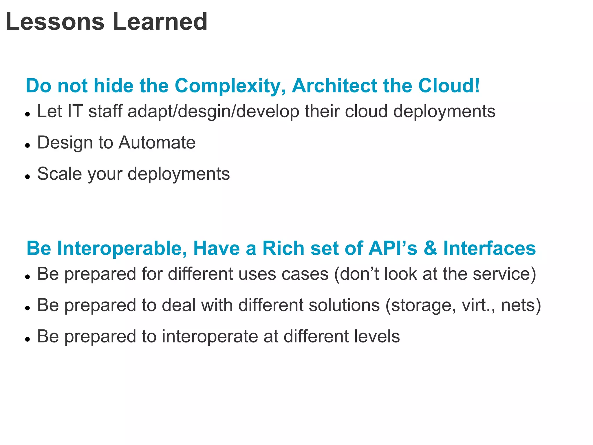 Lessons Learned

 Do not hide the Complexity, Architect the Cloud!
 ●   Let IT staff adapt/desgin/develop their cloud deployments
 ●   Design to Automate
 ●   Scale your deployments



 Be Interoperable, Have a Rich set of API’s & Interfaces
 ●   Be prepared for different uses cases (don’t look at the service)
 ●   Be prepared to deal with different solutions (storage, virt., nets)
 ●   Be prepared to interoperate at different levels
 