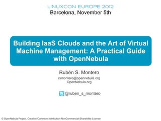 LINUXCON EUROPE 2012
                                        Barcelona, November 5th




         Building IaaS Clouds and the Art of Virtual
          Machine Management: A Practical Guide
                      with OpenNebula
                                                Rubén S. Montero
                                               rsmontero@opennebula.org
                                                    OpenNebula.org


                                                    @ruben_s_montero




© OpenNebula Project. Creative Commons Attribution-NonCommercial-ShareAlike License
 