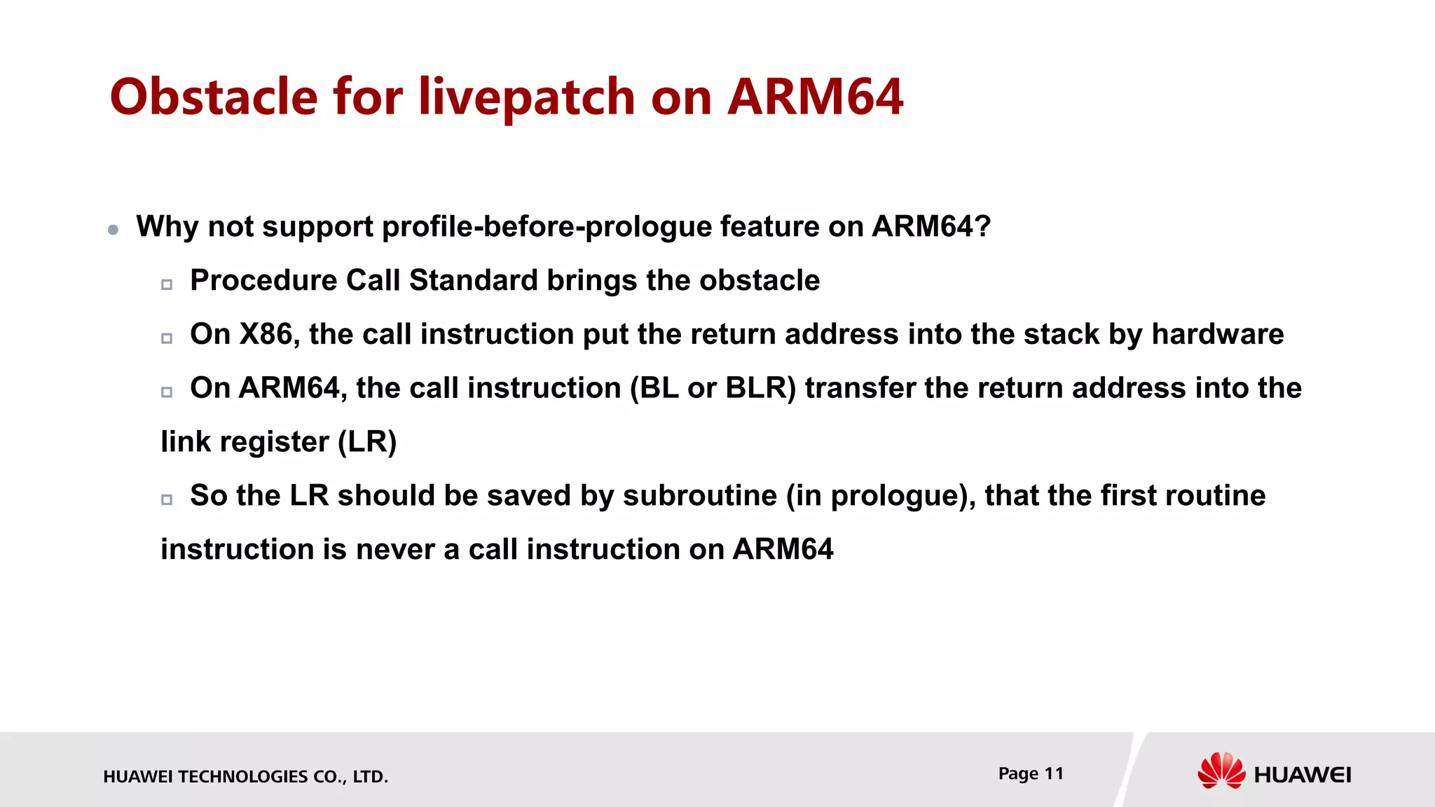 HUAWEI TECHNOLOGIES CO., LTD. Page 11
Obstacle for livepatch on ARM64
 Why not support profile-before-prologue feature on ARM64?
 Procedure Call Standard brings the obstacle
 On X86, the call instruction put the return address into the stack by hardware
 On ARM64, the call instruction (BL or BLR) transfer the return address into the
link register (LR)
 So the LR should be saved by subroutine (in prologue), that the first routine
instruction is never a call instruction on ARM64
 