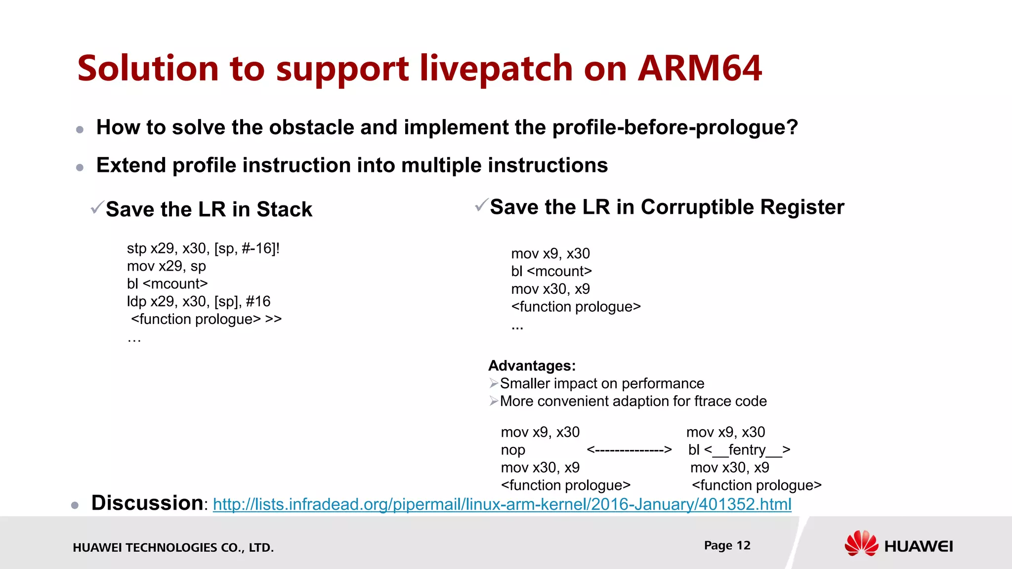 HUAWEI TECHNOLOGIES CO., LTD. Page 12
Solution to support livepatch on ARM64
 How to solve the obstacle and implement the profile-before-prologue?
 Extend profile instruction into multiple instructions
Save the LR in Stack
stp x29, x30, [sp, #-16]!
mov x29, sp
bl <mcount>
ldp x29, x30, [sp], #16
<function prologue> >>
…
Save the LR in Corruptible Register
mov x9, x30
bl <mcount>
mov x30, x9
<function prologue>
...
Advantages:
Smaller impact on performance
More convenient adaption for ftrace code
mov x9, x30 mov x9, x30
nop <--------------> bl <__fentry__>
mov x30, x9 mov x30, x9
<function prologue> <function prologue>
 Discussion: http://lists.infradead.org/pipermail/linux-arm-kernel/2016-January/401352.html
 