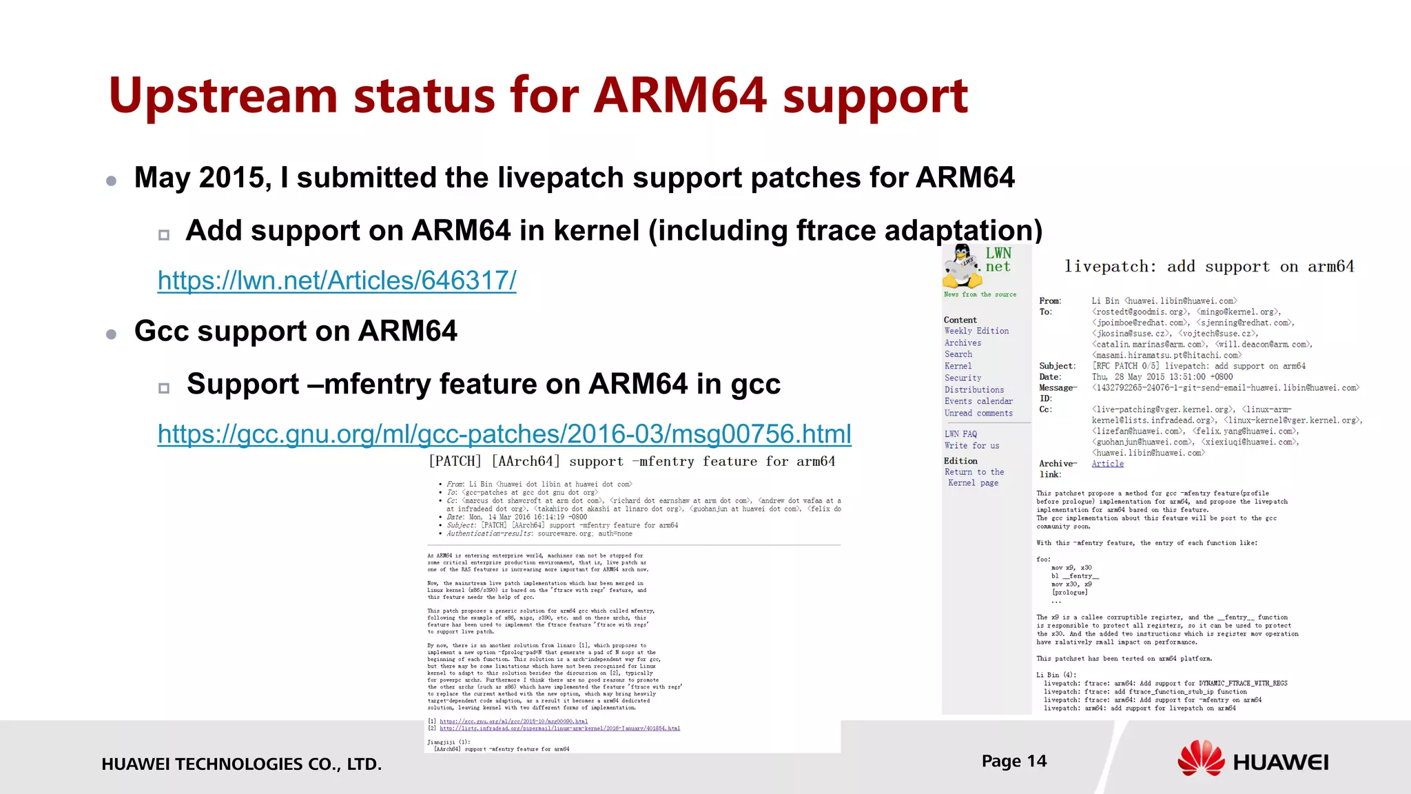 HUAWEI TECHNOLOGIES CO., LTD. Page 14
Upstream status for ARM64 support
 May 2015, I submitted the livepatch support patches for ARM64
 Add support on ARM64 in kernel (including ftrace adaptation)
https://lwn.net/Articles/646317/
 Gcc support on ARM64
 Support –mfentry feature on ARM64 in gcc
https://gcc.gnu.org/ml/gcc-patches/2016-03/msg00756.html
 