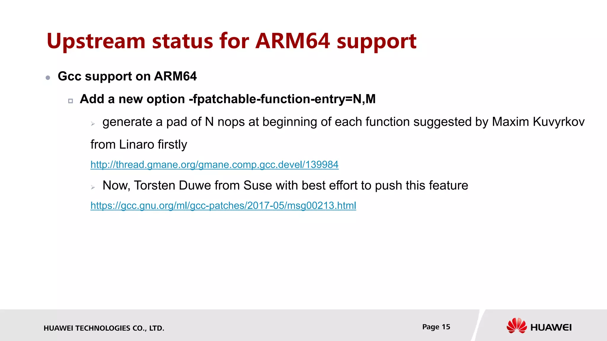 HUAWEI TECHNOLOGIES CO., LTD. Page 15
Upstream status for ARM64 support
 Gcc support on ARM64
 Add a new option -fpatchable-function-entry=N,M
 generate a pad of N nops at beginning of each function suggested by Maxim Kuvyrkov
from Linaro firstly
http://thread.gmane.org/gmane.comp.gcc.devel/139984
 Now, Torsten Duwe from Suse with best effort to push this feature
https://gcc.gnu.org/ml/gcc-patches/2017-05/msg00213.html
 