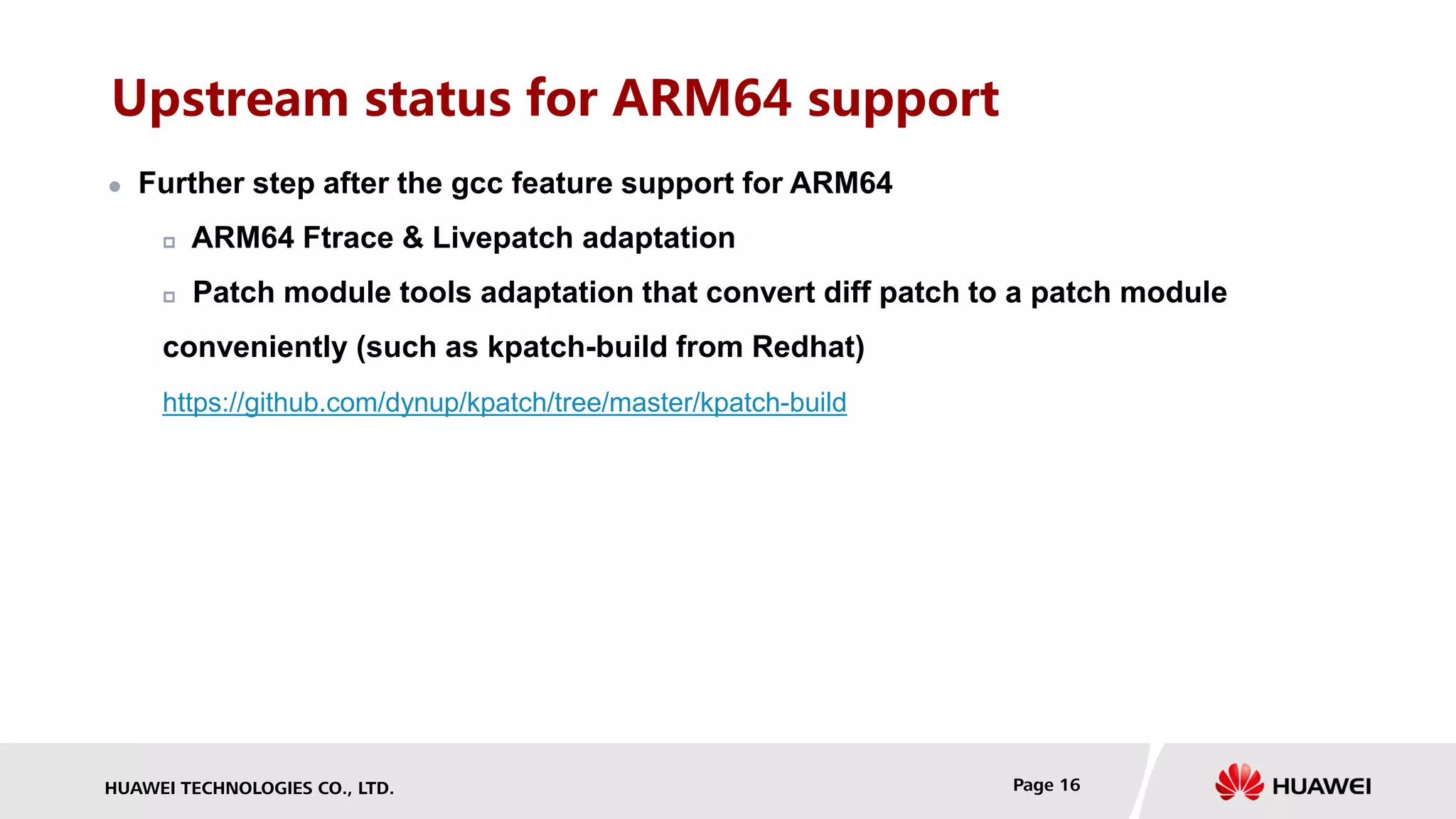 HUAWEI TECHNOLOGIES CO., LTD. Page 16
Upstream status for ARM64 support
 Further step after the gcc feature support for ARM64
 ARM64 Ftrace & Livepatch adaptation
 Patch module tools adaptation that convert diff patch to a patch module
conveniently (such as kpatch-build from Redhat)
https://github.com/dynup/kpatch/tree/master/kpatch-build
 