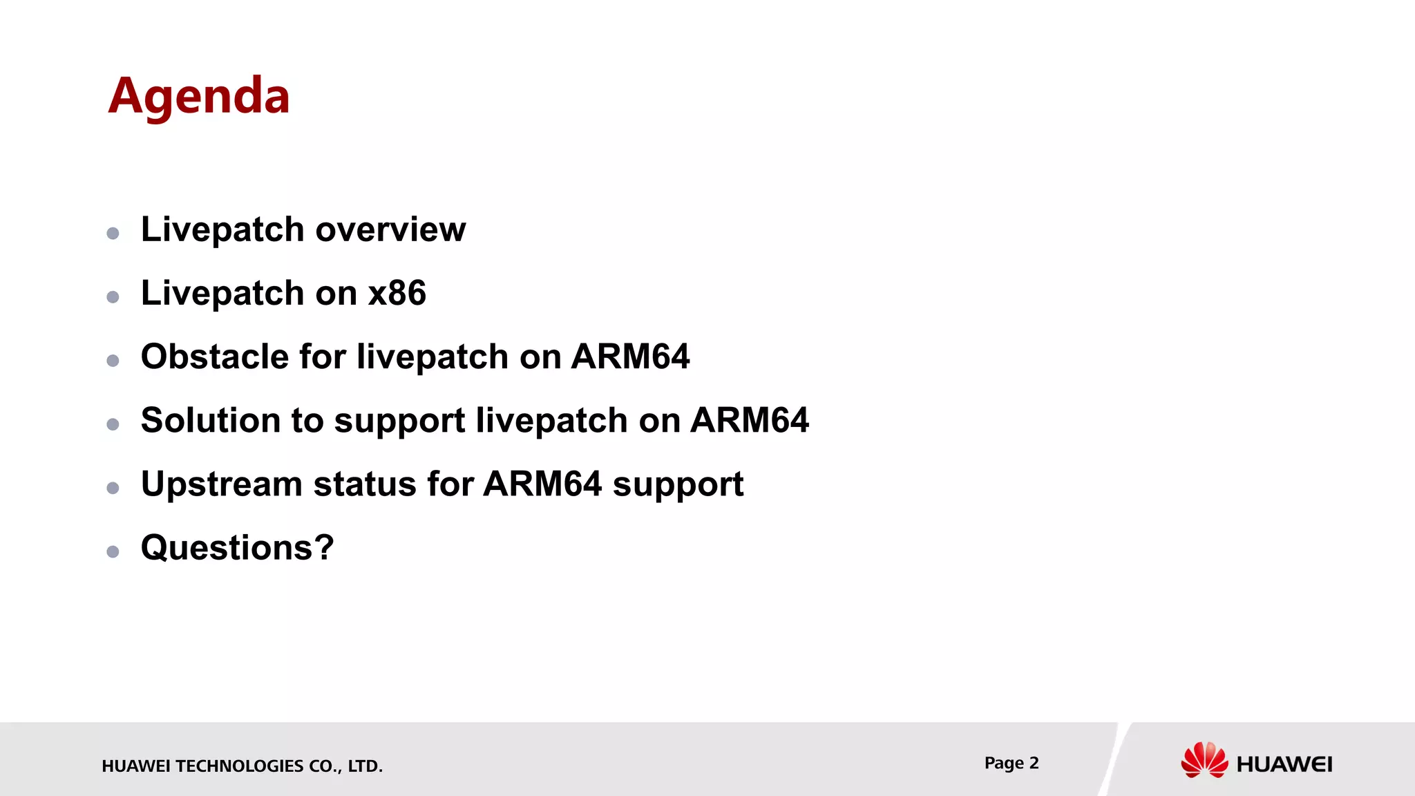HUAWEI TECHNOLOGIES CO., LTD. Page 2
Agenda
 Livepatch overview
 Livepatch on x86
 Obstacle for livepatch on ARM64
 Solution to support livepatch on ARM64
 Upstream status for ARM64 support
 Questions?
 
