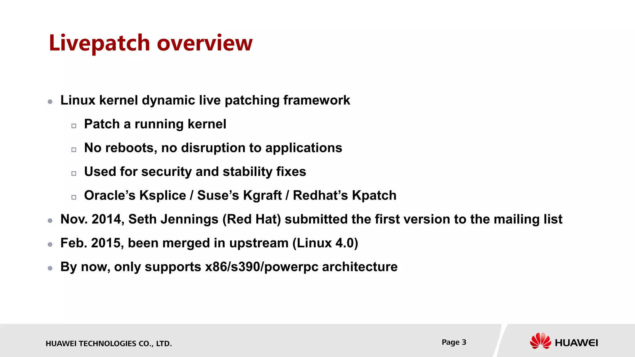HUAWEI TECHNOLOGIES CO., LTD. Page 3
Livepatch overview
 Linux kernel dynamic live patching framework
 Patch a running kernel
 No reboots, no disruption to applications
 Used for security and stability fixes
 Oracle’s Ksplice / Suse’s Kgraft / Redhat’s Kpatch
 Nov. 2014, Seth Jennings (Red Hat) submitted the first version to the mailing list
 Feb. 2015, been merged in upstream (Linux 4.0)
 By now, only supports x86/s390/powerpc architecture
 