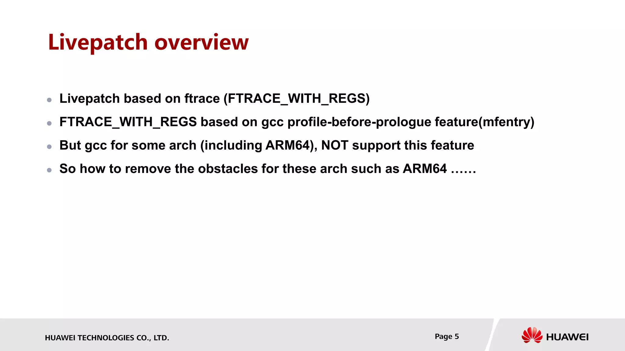 HUAWEI TECHNOLOGIES CO., LTD. Page 5
Livepatch overview
 Livepatch based on ftrace (FTRACE_WITH_REGS)
 FTRACE_WITH_REGS based on gcc profile-before-prologue feature(mfentry)
 But gcc for some arch (including ARM64), NOT support this feature
 So how to remove the obstacles for these arch such as ARM64 ……
 