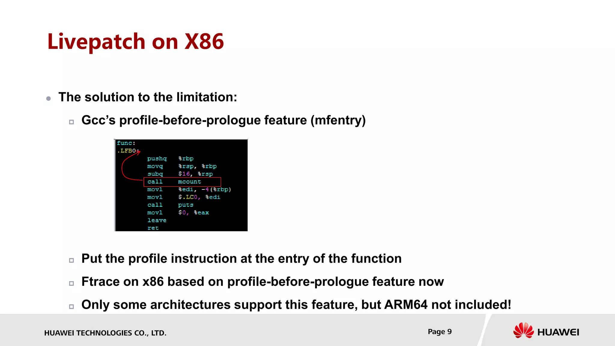 HUAWEI TECHNOLOGIES CO., LTD. Page 9
Livepatch on X86
 The solution to the limitation:
 Gcc’s profile-before-prologue feature (mfentry)
 Put the profile instruction at the entry of the function
 Ftrace on x86 based on profile-before-prologue feature now
 Only some architectures support this feature, but ARM64 not included!
 