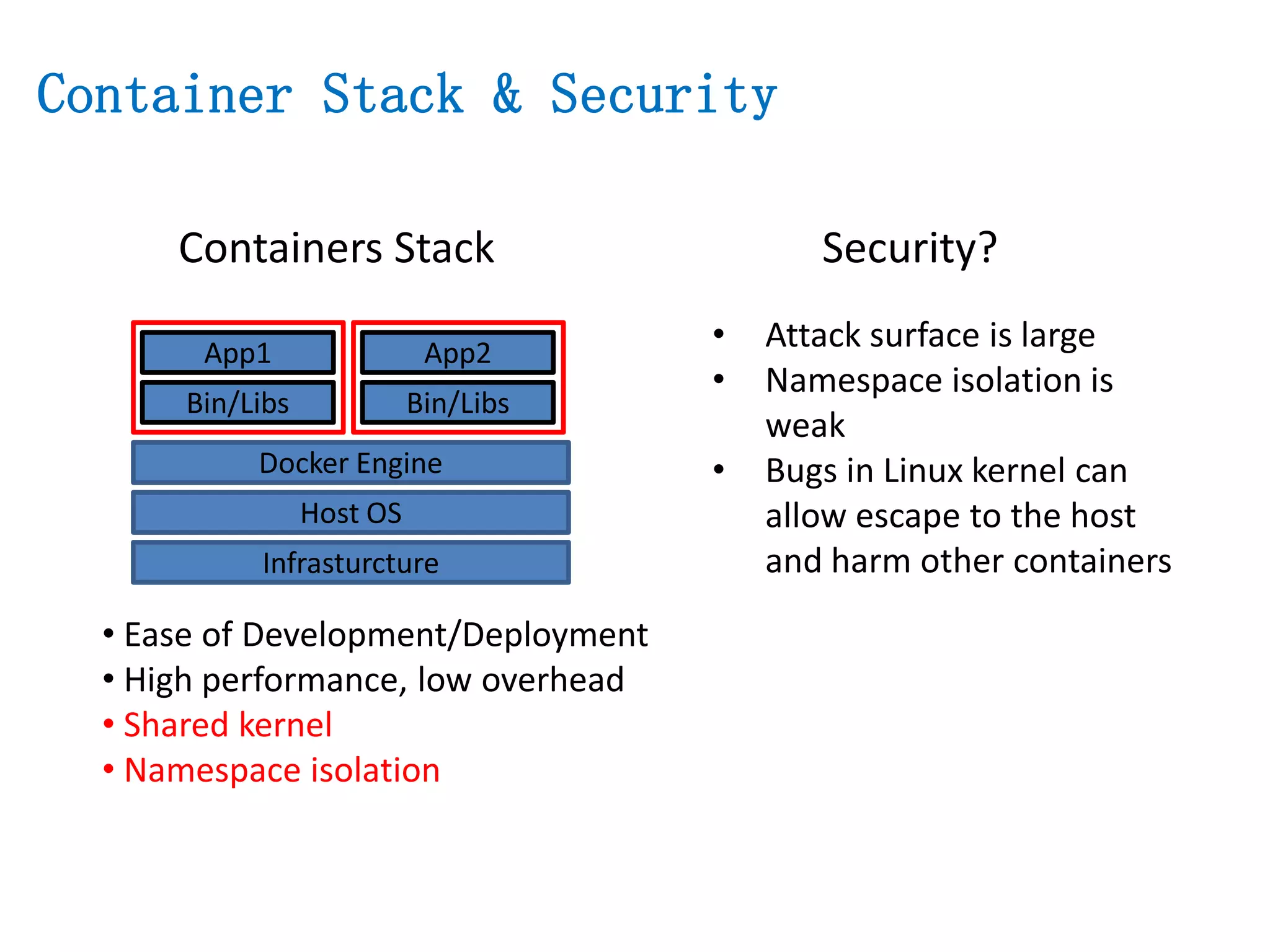 Containers Stack
Infrasturcture
Host OS
Docker Engine
Bin/Libs
App1
Bin/Libs
App2
• Ease of Development/Deployment
• High performance, low overhead
• Shared kernel
• Namespace isolation
• Attack surface is large
• Namespace isolation is
weak
• Bugs in Linux kernel can
allow escape to the host
and harm other containers
Security?
Container Stack & Security
 