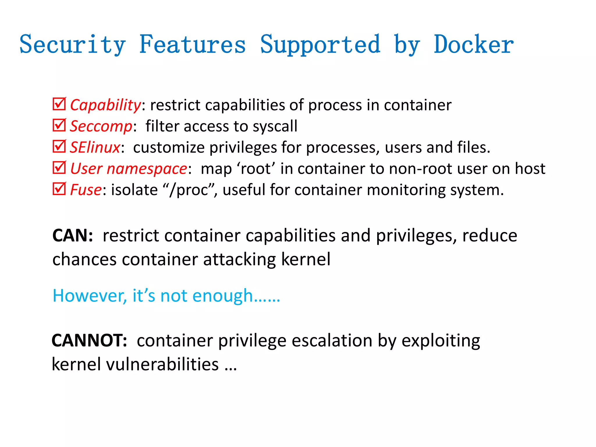  Capability: restrict capabilities of process in container
 Seccomp: filter access to syscall
 SElinux: customize privileges for processes, users and files.
 User namespace: map ‘root’ in container to non-root user on host
 Fuse: isolate “/proc”, useful for container monitoring system.
However, it’s not enough……
Security Features Supported by Docker
CANNOT: container privilege escalation by exploiting
kernel vulnerabilities …
CAN: restrict container capabilities and privileges, reduce
chances container attacking kernel
 