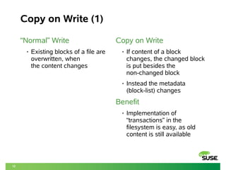 12
Copy on Write (1)
“Normal” Write
• Existing blocks of a file are
overwritten, when
the content changes
Copy on Write
• If content of a block
changes, the changed block
is put besides the
non-changed block
• Instead the metadata
(block-list) changes
Benefit
• Implementation of
“transactions” in the
filesystem is easy, as old
content is still available
 