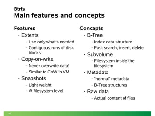 15
Btrfs
Main features and concepts
Features
• Extents
‒ Use only what's needed
‒ Contiguous runs of disk
blocks
• Copy-on-write
‒ Never overwrite data!
‒ Similar to CoW in VM
• Snapshots
‒ Light weight
‒ At filesystem level
Concepts
• B-Tree
‒ Index data structure
‒ Fast search, insert, delete
• Subvolume
‒ Filesystem inside the
filesystem
• Metadata
‒ “normal” metadata
‒ B-Tree structures
• Raw data
‒ Actual content of files
 