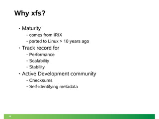 18
Why xfs?
• Maturity
‒ comes from IRIX
‒ ported to Linux > 10 years ago
• Track record for
‒ Performance
‒ Scalability
‒ Stability
• Active Development community
‒ Checksums
‒ Self-identifying metadata
 