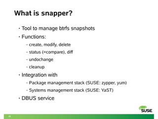 22
What is snapper?
• Tool to manage btrfs snapshots
• Functions:
‒ create, modify, delete
‒ status (=compare), diff
‒ undochange
‒ cleanup
• Integration with
‒ Package management stack (SUSE: zypper, yum)
‒ Systems management stack (SUSE: YaST)
• DBUS service
 