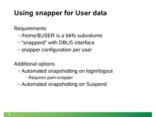26
Using snapper for User data
Requirements
• /home/$USER is a btrfs subvolume
• “snapperd” with DBUS interface
• snapper configuration per user
Additional options
• Automated snapshotting on login/logout
‒ Requires pam-snapper
• Automated snapshotting on Suspend
 