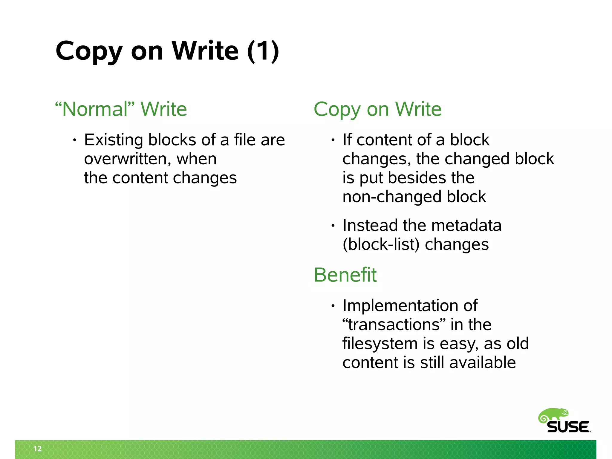 12
Copy on Write (1)
“Normal” Write
• Existing blocks of a file are
overwritten, when
the content changes
Copy on Write
• If content of a block
changes, the changed block
is put besides the
non-changed block
• Instead the metadata
(block-list) changes
Benefit
• Implementation of
“transactions” in the
filesystem is easy, as old
content is still available
 