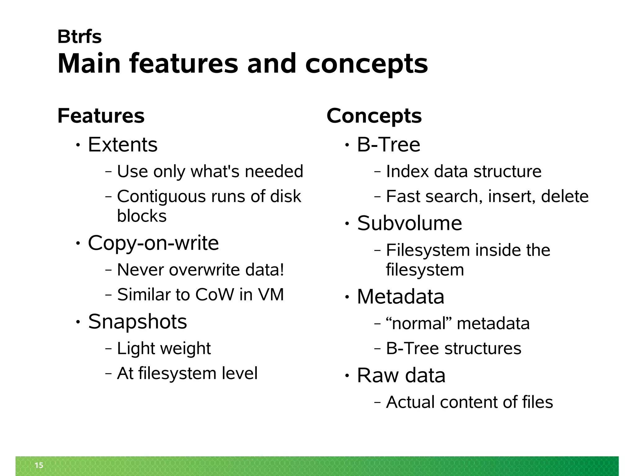 15
Btrfs
Main features and concepts
Features
• Extents
‒ Use only what's needed
‒ Contiguous runs of disk
blocks
• Copy-on-write
‒ Never overwrite data!
‒ Similar to CoW in VM
• Snapshots
‒ Light weight
‒ At filesystem level
Concepts
• B-Tree
‒ Index data structure
‒ Fast search, insert, delete
• Subvolume
‒ Filesystem inside the
filesystem
• Metadata
‒ “normal” metadata
‒ B-Tree structures
• Raw data
‒ Actual content of files
 