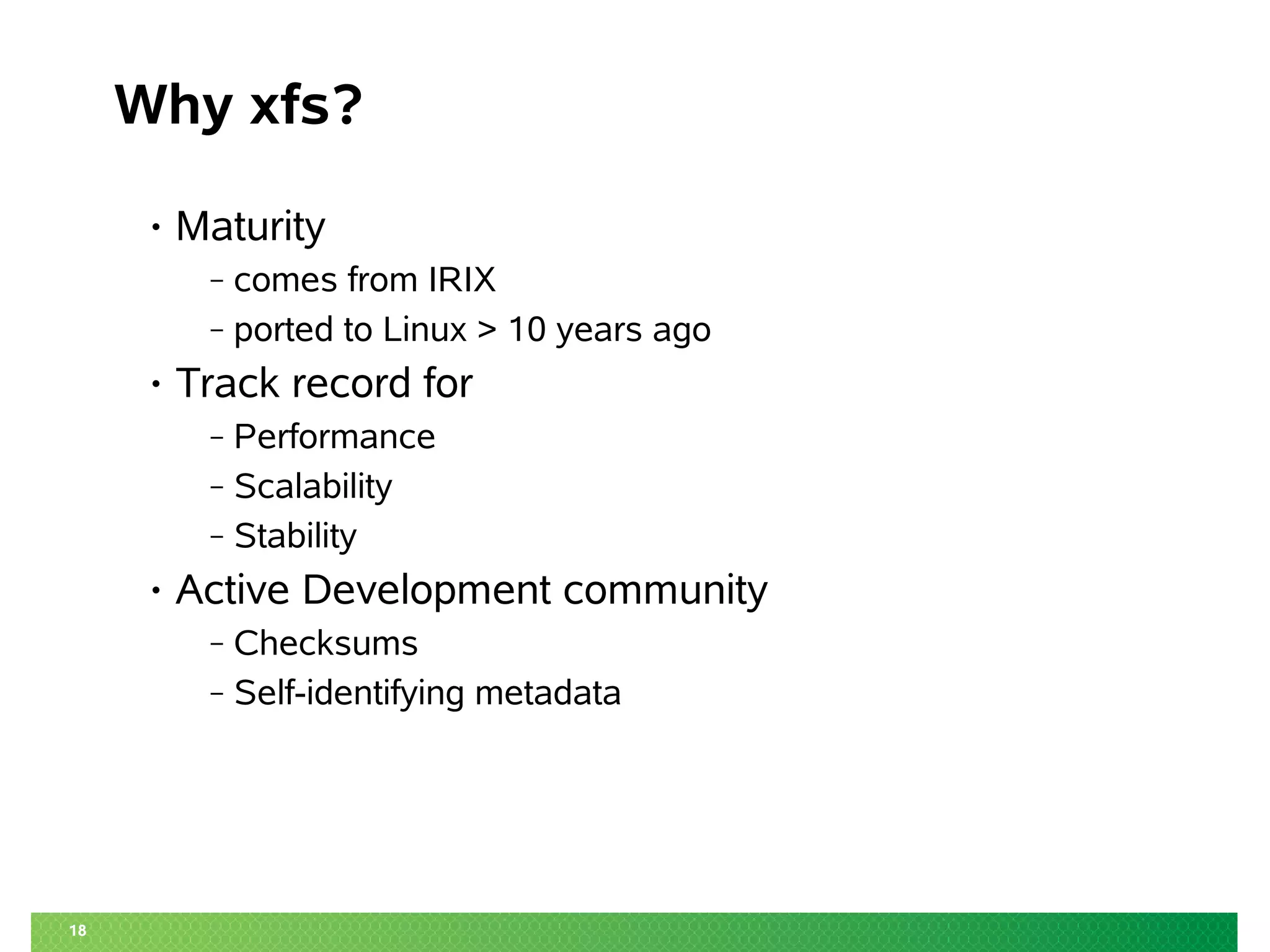 18
Why xfs?
• Maturity
‒ comes from IRIX
‒ ported to Linux > 10 years ago
• Track record for
‒ Performance
‒ Scalability
‒ Stability
• Active Development community
‒ Checksums
‒ Self-identifying metadata
 