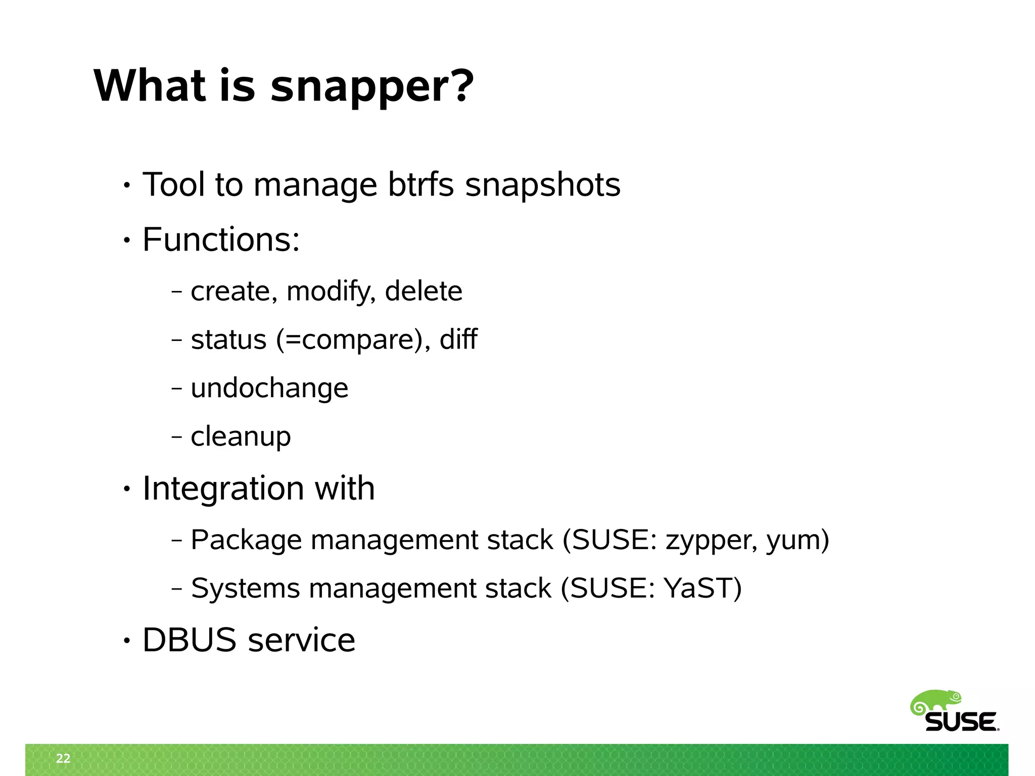 22
What is snapper?
• Tool to manage btrfs snapshots
• Functions:
‒ create, modify, delete
‒ status (=compare), diff
‒ undochange
‒ cleanup
• Integration with
‒ Package management stack (SUSE: zypper, yum)
‒ Systems management stack (SUSE: YaST)
• DBUS service
 