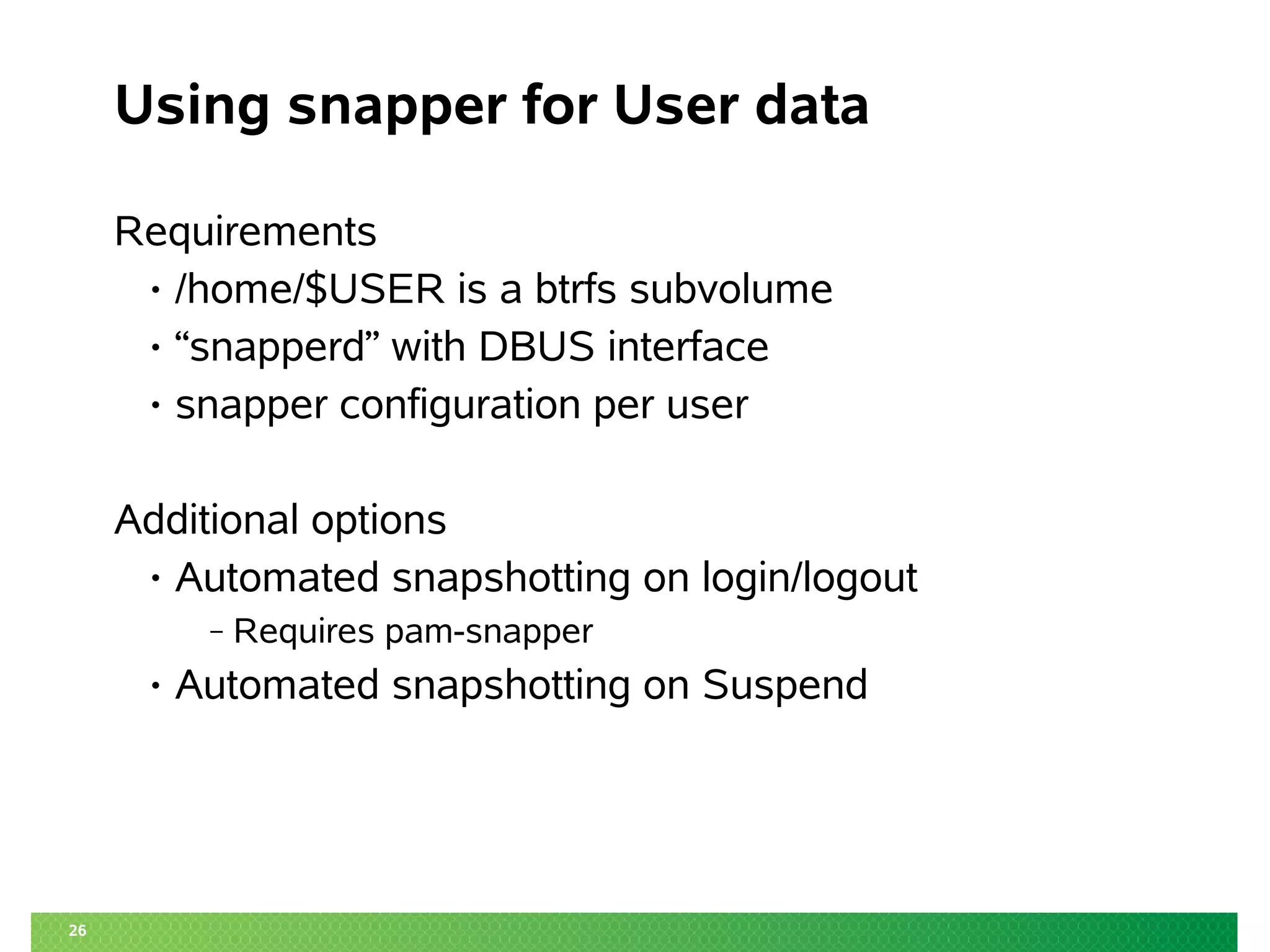 26
Using snapper for User data
Requirements
• /home/$USER is a btrfs subvolume
• “snapperd” with DBUS interface
• snapper configuration per user
Additional options
• Automated snapshotting on login/logout
‒ Requires pam-snapper
• Automated snapshotting on Suspend
 
