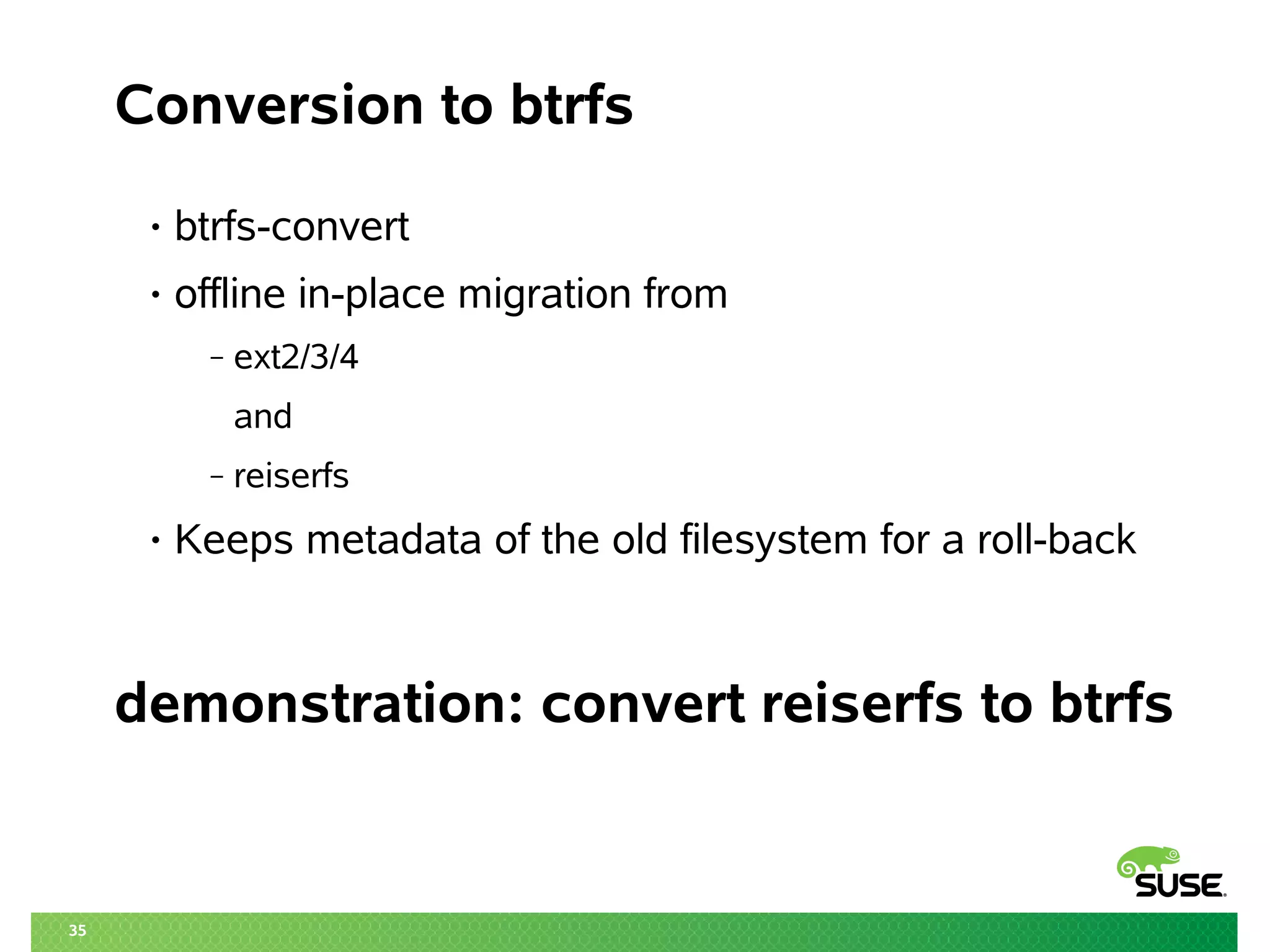35
Conversion to btrfs
• btrfs-convert
• offline in-place migration from
‒ ext2/3/4
and
‒ reiserfs
• Keeps metadata of the old filesystem for a roll-back
demonstration: convert reiserfs to btrfs
 