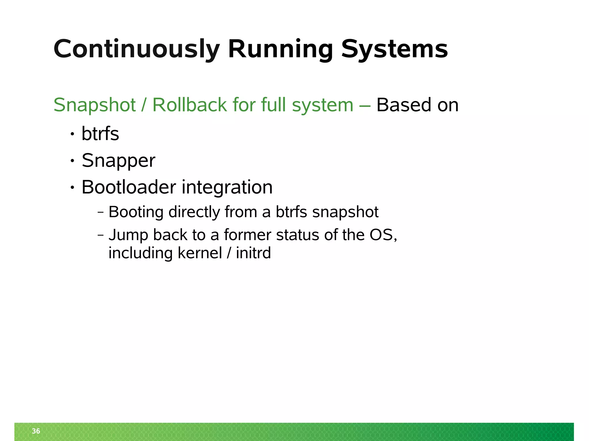 36
Continuously Running Systems
Snapshot / Rollback for full system – Based on
• btrfs
• Snapper
• Bootloader integration
‒ Booting directly from a btrfs snapshot
‒ Jump back to a former status of the OS,
including kernel / initrd
 