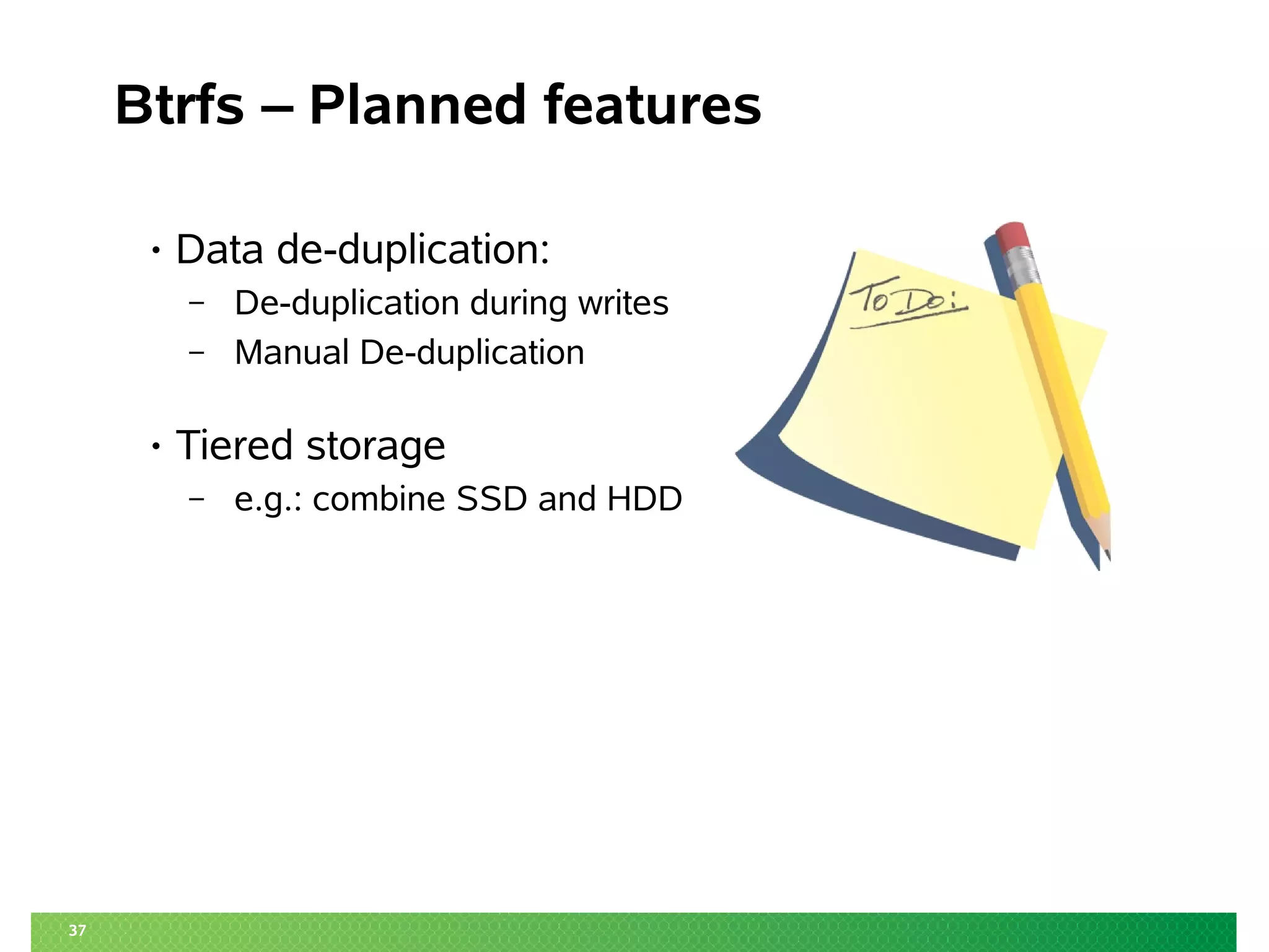 37
Btrfs – Planned features
• Data de-duplication:
– De-duplication during writes
– Manual De-duplication
• Tiered storage
– e.g.: combine SSD and HDD
 
