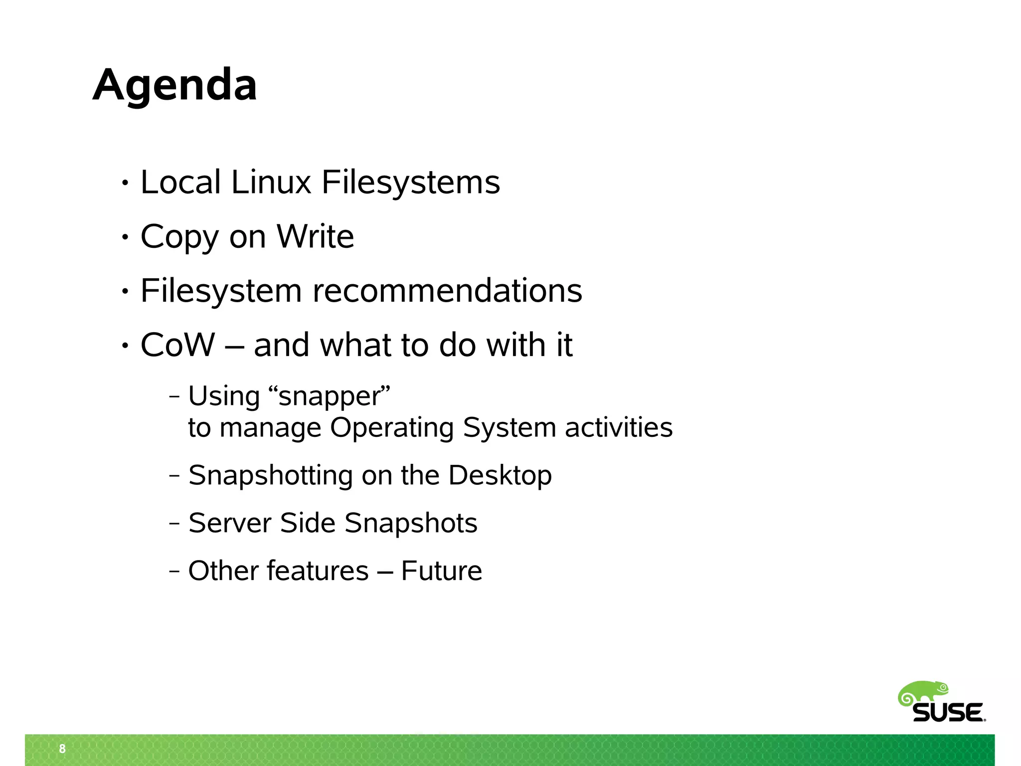 8
Agenda
• Local Linux Filesystems
• Copy on Write
• Filesystem recommendations
• CoW – and what to do with it
‒ Using “snapper”
to manage Operating System activities
‒ Snapshotting on the Desktop
‒ Server Side Snapshots
‒ Other features – Future
 