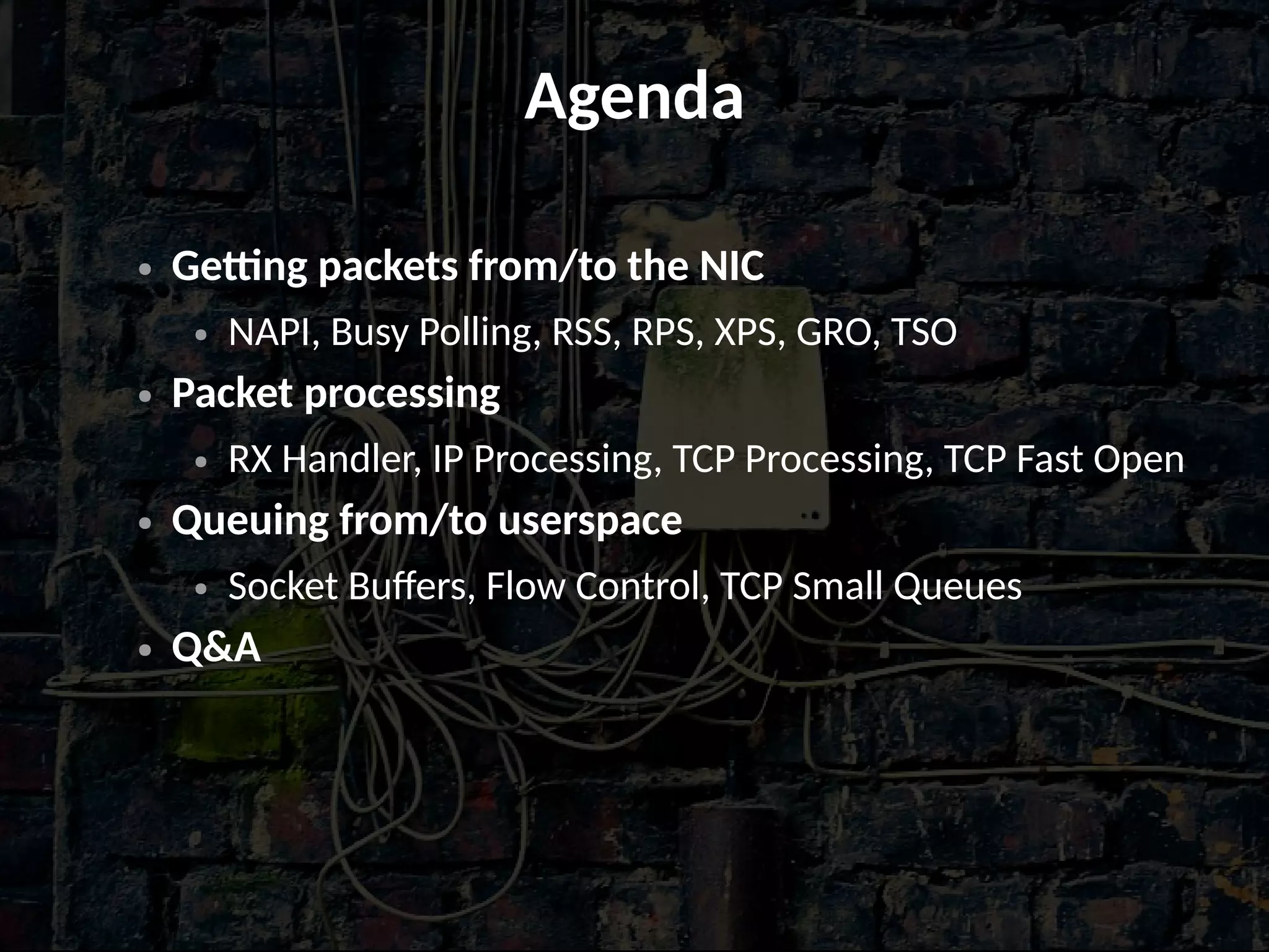 Agenda
● Getting packets from/to the NIC
● NAPI, Busy Polling, RSS, RPS, XPS, GRO, TSO
● Packet processing
● RX Handler, IP Processing, TCP Processing, TCP Fast Open
● Queuing from/to userspace
● Socket Buffers, Flow Control, TCP Small Queues
● Q&A
 