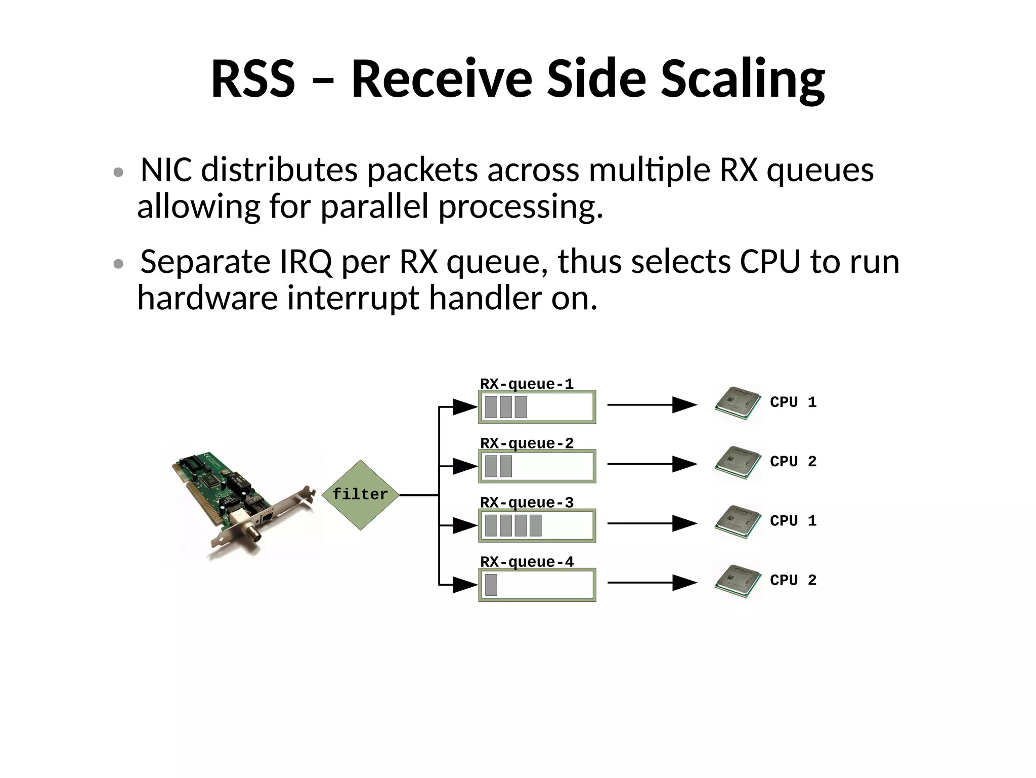 RSS – Receive Side Scaling
● NIC distributes packets across multiple RX queues
allowing for parallel processing.
● Separate IRQ per RX queue, thus selects CPU to run
hardware interrupt handler on.
RX-queue-1
RX-queue-2
RX-queue-3
RX-queue-4
CPU 1
CPU 2
CPU 1
CPU 2
filter
 