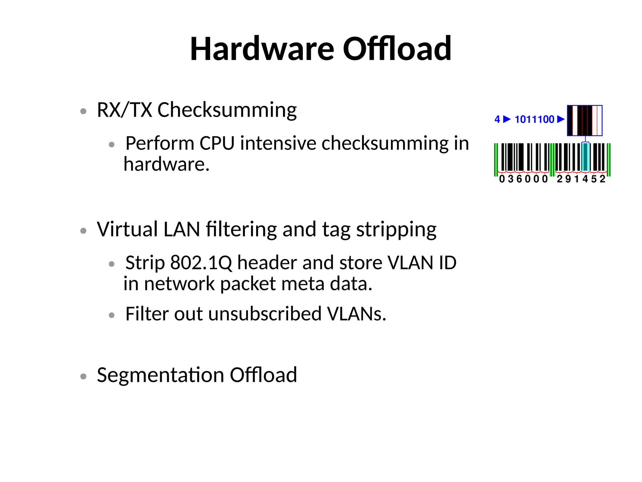 Hardware Offload
● RX/TX Checksumming
● Perform CPU intensive checksumming in
hardware.
● Virtual LAN filtering and tag stripping
● Strip 802.1Q header and store VLAN ID
in network packet meta data.
● Filter out unsubscribed VLANs.
● Segmentation Offload
 