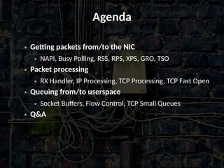 Agenda
● Getting packets from/to the NIC
● NAPI, Busy Polling, RSS, RPS, XPS, GRO, TSO
● Packet processing
● RX Handler, IP Processing, TCP Processing, TCP Fast Open
● Queuing from/to userspace
● Socket Buffers, Flow Control, TCP Small Queues
● Q&A
 