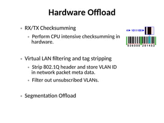 Hardware Offload
● RX/TX Checksumming
● Perform CPU intensive checksumming in
hardware.
● Virtual LAN filtering and tag stripping
● Strip 802.1Q header and store VLAN ID
in network packet meta data.
● Filter out unsubscribed VLANs.
● Segmentation Offload
 