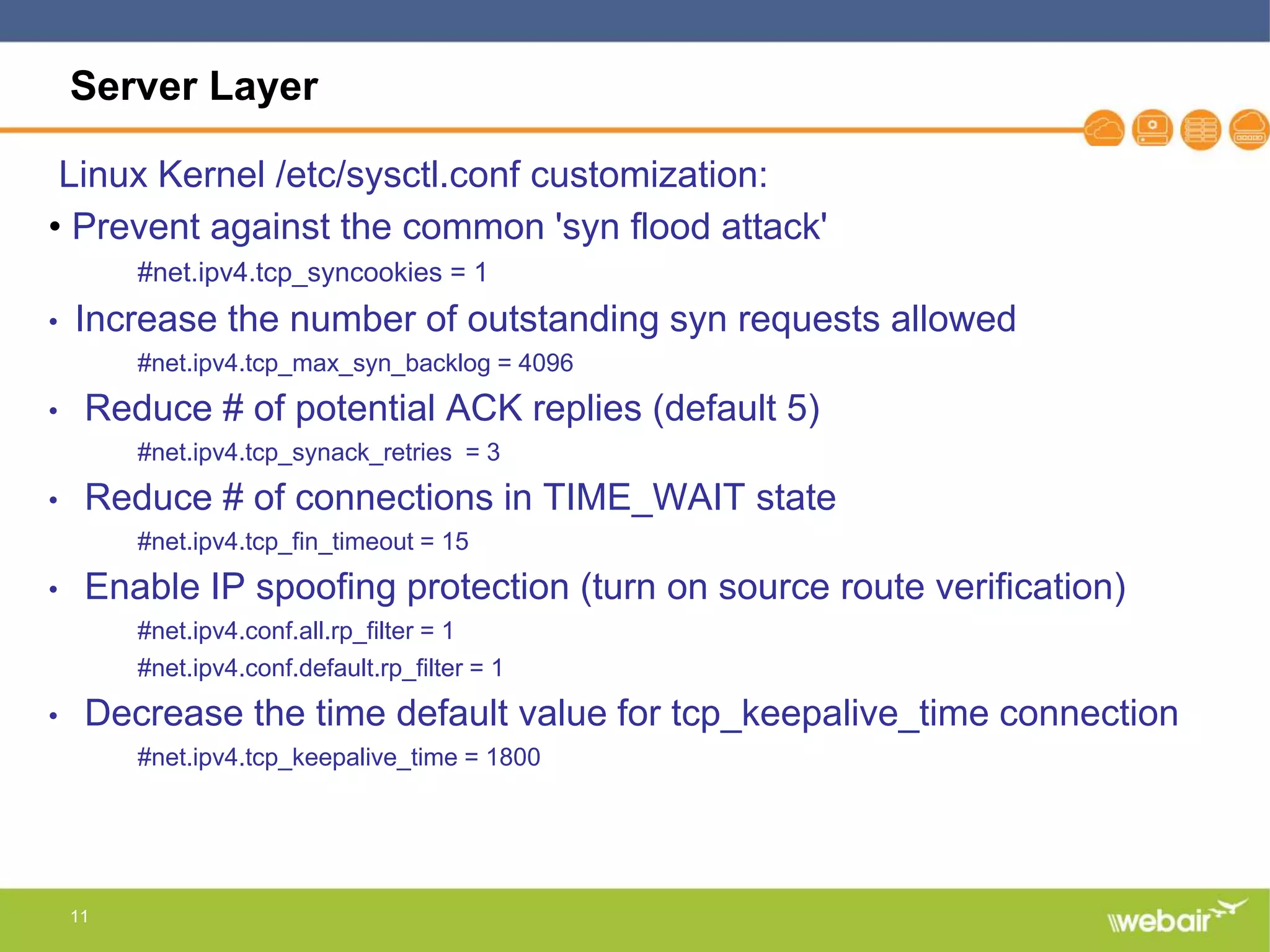 11
Server Layer
Linux Kernel /etc/sysctl.conf customization:
• Prevent against the common 'syn flood attack'
#net.ipv4.tcp_syncookies = 1
• Increase the number of outstanding syn requests allowed
#net.ipv4.tcp_max_syn_backlog = 4096
• Reduce # of potential ACK replies (default 5)
#net.ipv4.tcp_synack_retries = 3
• Reduce # of connections in TIME_WAIT state
#net.ipv4.tcp_fin_timeout = 15
• Enable IP spoofing protection (turn on source route verification)
#net.ipv4.conf.all.rp_filter = 1
#net.ipv4.conf.default.rp_filter = 1
• Decrease the time default value for tcp_keepalive_time connection
#net.ipv4.tcp_keepalive_time = 1800
 