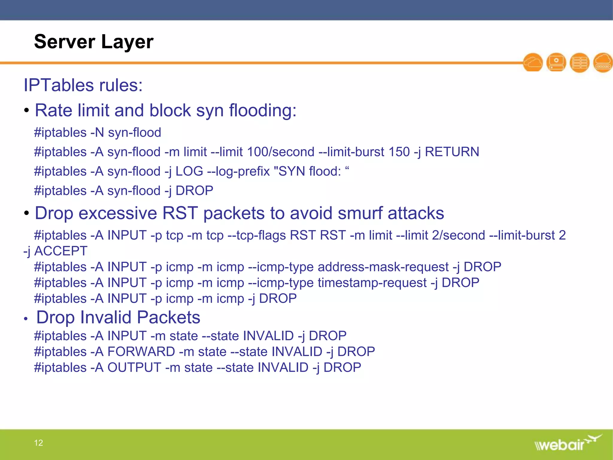 12
Server Layer
IPTables rules:
• Rate limit and block syn flooding:
#iptables -N syn-flood
#iptables -A syn-flood -m limit --limit 100/second --limit-burst 150 -j RETURN
#iptables -A syn-flood -j LOG --log-prefix "SYN flood: “
#iptables -A syn-flood -j DROP
• Drop excessive RST packets to avoid smurf attacks
#iptables -A INPUT -p tcp -m tcp --tcp-flags RST RST -m limit --limit 2/second --limit-burst 2
-j ACCEPT
#iptables -A INPUT -p icmp -m icmp --icmp-type address-mask-request -j DROP
#iptables -A INPUT -p icmp -m icmp --icmp-type timestamp-request -j DROP
#iptables -A INPUT -p icmp -m icmp -j DROP
• Drop Invalid Packets
#iptables -A INPUT -m state --state INVALID -j DROP
#iptables -A FORWARD -m state --state INVALID -j DROP
#iptables -A OUTPUT -m state --state INVALID -j DROP
 